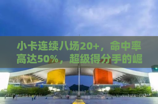 小卡连续八场20+，命中率高达50%，超级得分手的崛起