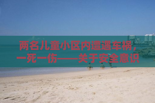 两名儿童小区内遭遇车祸，一死一伤——关于安全意识的迫切呼唤