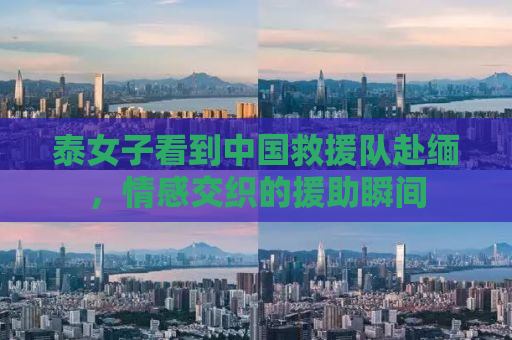 泰女子看到中国救援队赴缅，情感交织的援助瞬间