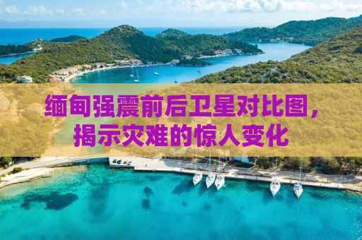 缅甸强震前后卫星对比图，揭示灾难的惊人变化