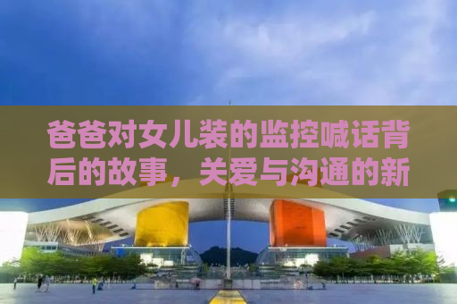 爸爸对女儿装的监控喊话背后的故事，关爱与沟通的新方式