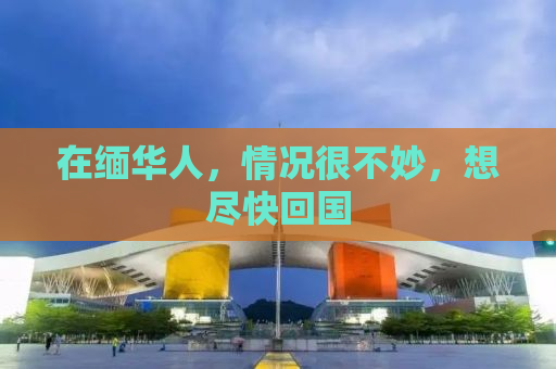 在缅华人，情况很不妙，想尽快回国