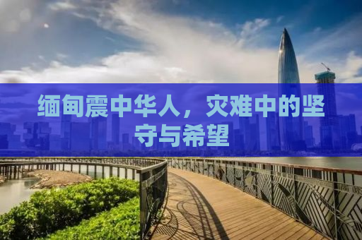 缅甸震中华人，灾难中的坚守与希望