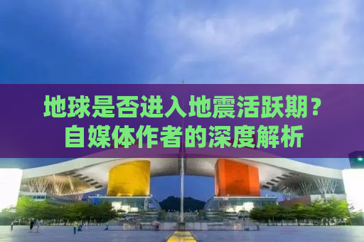 地球是否进入地震活跃期？自媒体作者的深度解析