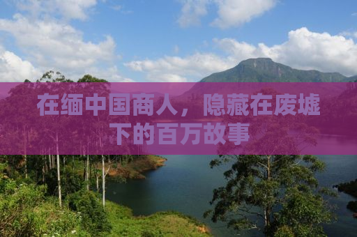 在缅中国商人，隐藏在废墟下的百万故事
