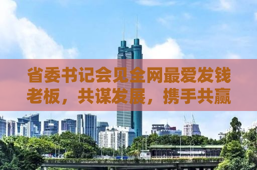省委书记会见全网最爱发钱老板，共谋发展，携手共赢