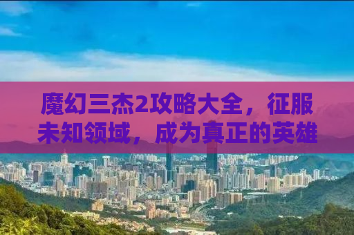魔幻三杰2攻略大全，征服未知领域，成为真正的英雄！