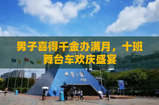 男子喜得千金办满月，十班舞台车欢庆盛宴