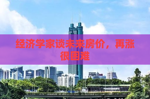 经济学家谈未来房价，再涨很困难