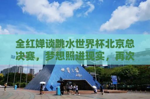 全红婵谈跳水世界杯北京总决赛，梦想照进现实，再次闪耀世界舞台
