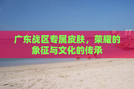 广东战区专属皮肤，荣耀的象征与文化的传承